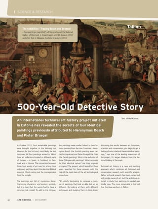 I SCIENCE & RESEARCH

Tallinn

The exhibition “Tracing Bosch and Bruegel
– Four paintings magnified“ will be on show at the National
Gallery of Denmark in Copenhagen until 26 August, 2012
and after that in Glasgow, Scotland in autumn 2012.

500-Year-Old Detective Story
An international technical art history project initiated
in Estonia has revealed the secrets of four identical
paintings previously attributed to Hieronymus Bosch
and Pieter Bruegel
In October 2011, four remarkable paintings
were brought together in the Kadriorg Art
Museum for the first and, most likely, the last
time ever. All four paintings arrived in Tallinn
from art collections located in different parts
of Europe – in Spain, in Scotland, in Denmark and in Estonia. The connection between
those four works of art was for a long time
unknown, yet they depict the identical Biblical
scene of Christ casting out the moneylenders
from the temple.
The paintings are full of mysterious detail,
frightening characters, and esoteric symbols,
but it is clear that the works had to have a
common role model. To add to the intrigue,

44

the paintings were earlier linked to two famous painters from the Low Countries: Hieronymus Bosch (the Scottish painting even carries his signature) and Pieter Bruegel the Elder
(the Danish painting). Who is the real artist of
these 500-year-old paintings? What accounts
for their identical nature? Are they originals
or copies? The project, which lasted for three
years, searched for these answers with the
help of the most state of the art technological
know-how.
“It’s utterly fascinating to compare a number of paintings that look so alike but yet so
different. By looking at them with different
techniques and studying them in close detail,

LIFE IN ESTONIA I 2012 SUMMER

Text: Mihkel Kärmas

discussing the results between art historians,
scientists and conservators, you begin to get a
feeling of who is behind these individual paintings,” says one of the leading researchers of
the project, Dr. Jørgen Wadum from the National Gallery of Denmark.
Technical art history is a new and exciting
approach which combines art historical and
conservation research with scientific analysis.
Earlier technical research had been carried out
with single pieces of art, but the ambitious attempt to study four paintings in parallel was
totally new. The more remarkable is the fact
that this idea was born in Tallinn.

 