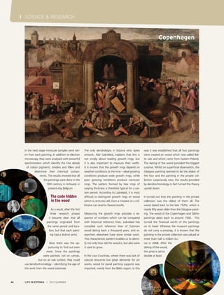 I SCIENCE & RESEARCH

Copenhagen

In the next stage miniscule samples were taken from each painting. In addition to electron
microscopy, they were analysed with powerful
spectrometers which identify the fine details
of colour pigments, binders and fillers and
determine their chemical components. The results showed that all
the paintings were done in the
16th century in Antwerp in
present-day Belgium

The code hidden
in the wood
As a result, after the first
three research phases
it became clear that all
paintings originated from
the same period and location, but that each painting had a distinct artist.
Now there was the opportunity to find out even
more. Since the paintings
were painted, not on canvas,
but on an oak surface, they could
use dendrochronology – identifying the age of
the work from the wood substrate.

46

LIFE IN ESTONIA I 2012 SUMMER

The only dendrologist in Estonia who dates
artwork, Alar Läänelaid, explains that this is
not simply about reading growth rings, but
it is also important to measure their width.
It is known that the growth rings depend on
weather conditions at the time – ideal growing
conditions produce wide growth rings, while
poor growing conditions produce narrower
rings. The pattern formed by tree rings of
varying thickness is therefore typical for a certain period. According to Läänelaid, it is most
difficult to distinguish growth rings on wood
which is centuries old. Even a mistake of a millimetre can lead to flawed results.
Measuring the growth rings provides a sequence of numbers which can be compared
with historical reference lines. Läänelaid has
compiled such reference lines of Estonian
wood dating back a thousand years, and researchers elsewhere have done similar work.
This characteristic pattern enables us to identify not only how old the wood is, but also were
it used to grow.
In the Low Countries, where there was lack of
natural resources but great demands for art
works, wood for panel painting supports was
imported, mainly from the Baltic region. In this

way it was established that all four paintings
were created on wood which was called Baltic oak and which came from Eastern Poland.
The dating of the wood provided the biggest
surprise. Whilst on superficial observation, the
Glasgow painting seemed to be the oldest of
the four and the painting in the private collection suspiciously new, the results provided
by dendrochronology in fact turned this theory
upside down.
It turned out that the painting in the private
collection was the oldest of them all. The
wood dated back to the late 1520s, which is
nearly fifty years older than the Glasgow painting. The wood of the Copenhagen and Tallinn
paintings dates back to around 1560. This
turned the financial worth of the paintings
on its head. Whereas the museum paintings
do not carry a pricetag, it is known that the
painting in the private collection was valued at
more than half a million Euros in 2008. After the
dating of the wood,
this price is set to
double at least.

 