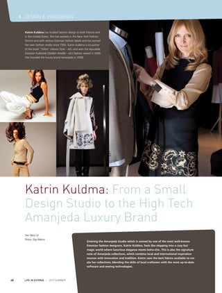 I DESIGN & INNOVATION
Katrin Kuldma has studied fashion design in both Estonia and
in the United States. She has worked in the New York Fashion
District and with various Estonian fashion labels and has owned
her own fashion studio since 1993. Katrin Kuldma is co-author
of the book “Stiilist” (About Style – ed.) and won the reputable
Estonian Kuldnõel (Golden Needle – ed.) fashion award in 2006.
She founded the luxury brand Amanjeda in 2008.

Katrin Kuldma: From a Small
Design Studio to the High Tech
Amanjeda Luxury Brand
Text: Mervi Lill
Photos: Olga Makina

48

LIFE IN ESTONIA I 2012 SUMMER

Entering the Amanjeda Studio which is owned by one of the most well-known
Estonian fashion designers, Katrin Kuldma, feels like stepping into a cosy but
magic world where luxurious elegance meets boho-chic. This is also the signature
note of Amanjeda collections, which combine local and international inspiration
sources with innovation and tradition. Katrin uses the best fabrics available to create her collections, blending the skills of local craftsmen with the most up-to-date
software and sewing technologies.

 