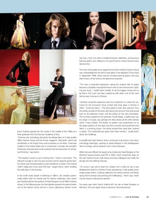 was born. Soon her clients included Estonian celebrities, and luxurious
evening gowns and collections for grand fashion shows became every
day business.
The most memorable show staged by the Katrin Kuldma Fashion House
was undoubtedly the one which took place in the Niguliste Church back
in September 1998, where around hundred evening gowns and suits
were shown off by famous and glamorous beauties.
“This was a movie-like experience, seeing the original idea on paper
become a complete visual performance with its own environment, lighting and music,” recalls Katrin fondly. At all the biggest shows put on
by Katrin, the music has been created by Villu Veski, one of the most
famous jazz musicians in Estonia.

Katrin Kuldma opened her first studio in the middle of the 1990s as a
fresh graduate from the Estonian Academy of Arts.
“Estonian arts- and design education has always been of a high quality.
Tallinn Fashion House and the former magazine ‘Silhouette’ used to be
trendsetters in the Soviet Union and a window on the West. I have also
studied in the United States and in comparison I consider the strengths
of Estonian arts education to be creativity and the promotion of conceptual thinking,” says Katrin.
“The naivety in youth is such a driving force,” Katrin is convinced. “The
will and courage to start my own business and to organise grand fashion shows was certainly based on overconfidence, as when I first started
I didn’t really even know what VAT was,” laughs Katrin, when recalling
the early days in the business.
In her small studio based in Kalamaja in Tallinn, she created custommade orders both for friends and for fashion walkways. Soon Katrin
was headhunted for the position of Head Designer at the Tallinn Fashion
House. In the following year she had already acquired the special orders
unit of the fashion house and this is how a glamorous fashion house

“Another movie-like experience was the competition to create the costumes for the Eurovision Song Contest that took place in Estonia in
2002,” continues Katrin. “The dress patterns took their direction from
the whole concept of the show, also taking into account how they would
look on the television screen and the wishes of the stars themselves.
The Ice Dress created for the presenter Anneli Peebo, a well-known opera singer in Europe, was perhaps the dress above all the other dresses
which I have created. The Nordic ice pattern was hand-drawn on to
the paper patterns of the dress and then scanned and transferred onto
fabric in a printing house. The white printed lines were later covered
in pearls. This handmade job alone took three months,” recalls Katrin
about the challenge.
In parallel with high fashion, Katrin continued to be active in the industrial design landscape, working as Head Designer in the Development
Team at Sangar, which produces men’s shirts and jeans.
When she was offered the opportunity to become Head Designer at the
Klementi Sewing Factory and PTA in 2002, Katrin closed the doors of
her own fashion house, took along some key colleagues and made the
plunge into the clothing industry.
“Of course I was sad to close this chapter, but I could not see a new
development level for a fashion house specialising in high-quality handmade private orders. Creating collections for fashion brands, and developing retail concepts was exciting and challenging,” Katrin says, recalling the reasons making that decision.
Five years ago when Katrin Kuldma left her job as Head Designer at
Klementi, she once again chose to become a businesswoman.

SUMMER 2012

I LIFE IN ESTONIA

49

 