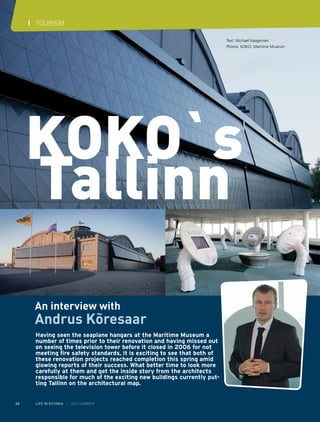 I TOURISM
Text: Michael Haagensen
Photos: KOKO, Maritime Museum

An interview with

Andrus Kõresaar
Having seen the seaplane hangars at the Maritime Museum a
number of times prior to their renovation and having missed out
on seeing the television tower before it closed in 2006 for not
meeting fire safety standards, it is exciting to see that both of
these renovation projects reached completion this spring amid
glowing reports of their success. What better time to look more
carefully at them and get the inside story from the architects
responsible for much of the exciting new buildings currently putting Tallinn on the architectural map.
60

LIFE IN ESTONIA I 2012 SUMMER

 