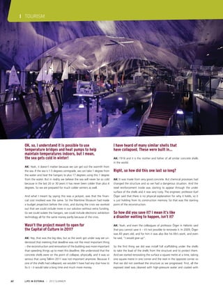 I TOURISM

OK, so, I understand it is possible to use
temperature bridges and heat pumps to help
maintain temperatures indoors, but I mean,
the sea gets cold in winter!
AK: Yeah, it doesn’t matter because we can get out the warmth from
the sea. If the sea is 1.5 degrees centigrade, we can take 1 degree from
the water and heat the hangars to plus 17 degrees using this 1 degree
from the water. But in reality we believe the sea will never be so cold
because in the last 20 or 30 years it has never been colder than plus 4
degrees. So we are prepared for much colder winters as well.
And what I meant by saying this was a jackpot, was that the financial cost involved was the same. So the Maritime Museum had made
a budget projection before the crisis, and during the crisis we worked
out that we could include more in our solution without extra funding.
So we could isolate the hangars, we could include electronic exhibition
technology all for the same money partly because of the crisis.

Wasn’t the project meant to open for
the Capital of Culture in 2011?
AK: Yep, that was the big idea, but as the work got under way we understood that meeting that deadline was not the most important thing
– the reconstruction and renovation of the building was more important
than speeding things up to meet this deadline. We understood that the
concrete shells were on the point of collapse, physically, and it was so
serious that using Tallinn 2011 was not important anymore. Because if
one of the shells had collapsed, we wouldn’t have had any clue how to
fix it – it would take a long time and much more money.

62

LIFE IN ESTONIA I 2012 SUMMER

I have heard of many similar shells that
have collapsed. These were built in…
AK: 1916 and it is the mother and father of all similar concrete shells
in the world.

Right, so how did this one last so long?
AK: It was made from very good concrete. But chemical processes had
changed the structure and so we had a dangerous situation. And the
steel reinforcement inside was starting to appear through the under
surface of the shells and it was very rusty. The engineer, professor Karl
Õiger said that there is no physical explanation for why it holds, so it
is just holding from its construction memory. So that was the starting
point of the reconstruction.

So how did you save it? I mean it’s like
a disaster waiting to happen, isn’t it?
AK: Yeah, and even the colleagues of professor Õiger in Helsinki said
that you cannot save it – it’s not possible to renovate it. In 2009, Õiger
was 83 years old, and for him it was also like his life’s work, and even
he said, “I would give up”.
So the first thing we did was install full scaffolding under the shells
to take the load of the shells from the structure and to protect them.
And we started renovating the surface a square metre at a time, taking
one square metre in one corner and the next in the opposite corner so
that we did not overload the structure as we progressed. First, all the
exposed steel was cleaned with high-pressure water and coated with

 