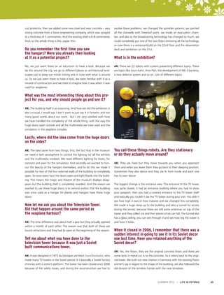 rust protector, then we added some new steel and new concrete – very
strong concrete from a Swiss engineering company, which was sprayed
to a thickness of 5 centimetres. And the existing shell is 6–8 centimetres
thick so the whole thing is like, paper thin.

Do you remember the first time you saw
the hangars? Were you already then looking
at it as a potential project?
No, we just went there on an excursion to have a look. Because we
do this around the city, we go to different places as architectural landscapes just to keep our minds ticking and in tune with what is around
us. So we just went there to have a look, we were familiar with it as a
miracle of construction and we tried to imagine how it was when it was
used for seaplanes.

resolve these problems: we changed the sprinkler systems, we painted
all the stairwells with fireproof paint, we made an evacuation chamber, and also as the broadcasting technology has changed so much, we
could completely gut one of the two floors removing all the technology,
so now there is a restaurant/café on the 22nd floor and the observation
deck and exhibition on the 21st.

What is in the exhibition?
AK: There are 22 robots with screens presenting different topics. There
are topics like Louis Kahn, Arvo Pärt, the development of ME-3 bacteria,
a new defence system and so on. Lots of different topics.

What was the most interesting thing about this project for you, and why should people go and see it?
AK: The building itself is so surprising. And how we did the exhibition is
also unusual, I would say. I don’t want to just say it is fantastic and too
many good words about our work. But I am very satisfied with how
we have handled the complexity of the whole thing, with the way the
huge doors open outside and all the multimedia we have used and the
simulators in the seaplane complex.

Lastly, where did the idea come from the huge doors
on the sides?
AK: The idea came from two things, first, the fact that in the museum
we need a dark atmosphere to control the lighting for all the exhibits
and the multimedia involved. We need different lighting for boats, for
cannons and even for the simulators. And secondly we wanted to honour the beauty of the hangars themselves, and to do this we made it
possible for two of the four external walls of the building to completely
open. So once every hour the doors open and light floods into the building. This means the magic and theatre of the museum displays disappears but the building itself is completely revealed. And the reason we
wanted to use these huge doors is to remind visitors that the building
was once used as a hangar for planes and hangars have these huge
doors.

Now let me ask you about the Television Tower.
Did that happen around the same period as
the seaplane harbour?
AK: The time difference was about half a year but they actually opened
within a month of each other. The reason was that both of these are
tourist attractions and they had to open at the beginning of the season.

Tell me about what you have done to the
television tower because it was just a Soviet
built communications tower.
AK: It was designed in 1972 by Georgian architect David Basiladze, who
made many TV towers in the Soviet period. It is basically a Soviet factory
chimney with a visitor’s platform. The tower has been closed since 2006
because of fire safety issues, and during the reconstruction we had to

You call these things robots. Are they stationary
or do they actually move around?
AK: They are fixed but they move towards you when you approach
them and when you leave them they go back to their sleeping position.
Sometimes they also dance and they are lit from inside and each one
has its own dance.
The biggest change is the entrance area. The entrance to the TV tower
was quite closed, it had an entrance building where you had to show
your passport, then you had a covered entrance to the TV tower itself
and basically you couldn’t see the TV tower during your visit. You didn’t
see how high it was or how massive and we changed this completely.
We made a huge ramp up to the building and also a tunnel for access
during the winter, because there are still some antennas on top of the
tower and they collect ice and then pieces of ice can fall. The tunnel also
has a glass ceiling, you can see through it and see how big the tower is
and how it looks.

When it closed in 2006, I remember that there was a
sudden interest in going to see it in its Soviet decor
one last time. Have you retained anything of the
Soviet decor?
AK: Yes, the floors, they are the original concrete floors and there are
some texts in metal cut in to the concrete. So it refers back to the original tower. We built our new interior in harmony with the existing floors
and let’s say in regard to the shape of the building, we also followed the
old division of the window frames with the new windows.

SUMMER 2012

I LIFE IN ESTONIA

63

 