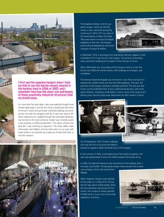 The Seaplane Harbour and the seaplane hangars, which are 50x100
metres in size, were built during the
Czarist era in 1916–1917 as a part of
the naval bastion of Peter the Great.
They were meant to house the largest
seaplanes of the time. The hangars
were built and designed by the Danish
company Christiani & Nielsen.
In November 1918, a wreckage of an abandoned German seaplane, Friedrichshafen FF 41 A was found in the hangars. The remains of the plane
were used when building the first plane of the Estonian Air Force.
When WWI broke out, the building of the hangars came to a halt. But
by the mid-1920s the whole harbour, with buildings and hangars, was
completed.

I first saw the seaplane hangars when I took
my kids to see the marine vessels moored in
the harbour back in 2006 or 2007, and I
remember then how the sheer size and beauty
of these essentially industrial structures took
my breath away.

The Estonian Naval Air Brigade was formed on 5 July 1932 and had at its
disposal four Hawker Harts and two Avro 626 seaplanes. That year, the
premises of the hangars received a complete overhaul. The area was also
known as the Small Mine Port. It was a well-maintained area, with some
sports facilities, including a small stadium, tennis courts, firing range and a
bathing area. Estonian pilots were well known for their interest in sports.

So, more than five years later, I was now walking through those
familiar gates again, and the first thing I noticed was that some
of the grim Soviet and pre-Soviet industrial buildings surrounding the site had not changed at all. But it was soon quite a different experience as I walked through the minimalist landscaping that led to the main entrance. Inside I was instantly aware
I was entering a crafted environment. The colour scheme was
blue like I was entering an aquarium. The ticket sellers were
enthusiastic and helpful, and we were soon on our way with
smart tickets in our pockets up a large set of stairs that took us
into the museum.
On 29 September 1933 Charles Lindbergh,
who was the first to fly across the Atlantic,
landed his seaplane called Lockheed Sirius at the hangars.
In the summer of 1940, at the beginning of the Soviet occupation, the
area was expropriated to serve the military needs of the Soviet Army.
In 2006, the Maritime Museum won ownership of the buildings after a
nine-year court battle. The decaying hangars were rescued from a bankrupt company, which had owned them
illegally.
Tallinn Seaplane Hangars were opened
to the public on 12 May 2012. During
the first day, about 4,000 people visited
the new attraction and during the first
month, the number of visitors reached
45,000 which is 3 per cent of the whole
population of Estonia.

SUMMER 2012

I LIFE IN ESTONIA

65

 