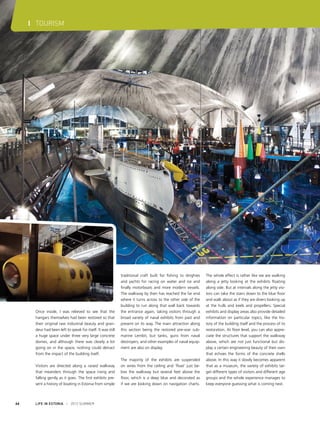 I TOURISM

Once inside, I was relieved to see that the
hangars themselves had been restored so that
their original raw industrial beauty and grandeur had been left to speak for itself. It was still
a huge space under three very large concrete
domes, and although there was clearly a lot
going on in the space, nothing could detract
from the impact of the building itself.
Visitors are directed along a raised walkway
that meanders through the space rising and
falling gently as it goes. The first exhibits present a history of boating in Estonia from simple

66

LIFE IN ESTONIA I 2012 SUMMER

traditional craft built for fishing to dinghies
and yachts for racing on water and ice and
finally motorboats and more modern vessels.
The walkway by then has reached the far end
where it turns across to the other side of the
building to run along that wall back towards
the entrance again, taking visitors through a
broad variety of naval exhibits from past and
present on its way. The main attraction along
this section being the restored pre-war submarine Lembit, but tanks, guns from naval
destroyers, and other examples of naval equipment are also on display.
The majority of the exhibits are suspended
on wires from the ceiling and ‘float’ just below the walkway but several feet above the
floor, which is a deep blue and decorated as
if we are looking down on navigation charts.

The whole effect is rather like we are walking
along a jetty looking at the exhibits floating
along side. But at intervals along the jetty visitors can take the stairs down to the blue floor
and walk about as if they are divers looking up
at the hulls and keels and propellers. Special
exhibits and display areas also provide detailed
information on particular topics, like the history of the building itself and the process of its
restoration. At floor level, you can also appreciate the structures that support the walkway
above, which are not just functional but display a certain engineering beauty of their own
that echoes the forms of the concrete shells
above. In this way it slowly becomes apparent
that as a museum, the variety of exhibits target different types of visitors and different age
groups and the whole experience manages to
keep everyone guessing what is coming next.

 