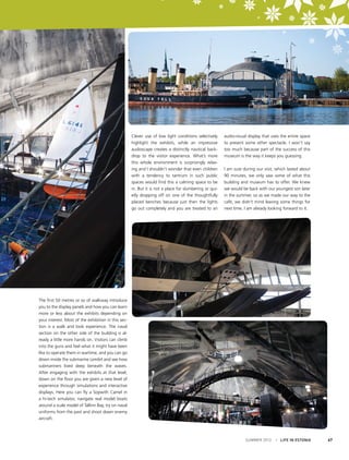 Clever use of low light conditions selectively
highlight the exhibits, while an impressive
audioscape creates a distinctly nautical backdrop to the visitor experience. What’s more
this whole environment is surprisingly relaxing and I shouldn’t wonder that even children
with a tendency to tantrum in such public
spaces would find this a calming space to be
in. But it is not a place for slumbering or quietly dropping off on one of the thoughtfully
placed benches because just then the lights
go out completely and you are treated to an

audio-visual display that uses the entire space
to present some other spectacle. I won’t say
too much because part of the success of this
museum is the way it keeps you guessing.
I am sure during our visit, which lasted about
90 minutes, we only saw some of what this
building and museum has to offer. We knew
we would be back with our youngest son later
in the summer, so as we made our way to the
café, we didn’t mind leaving some things for
next time. I am already looking forward to it.

The first 50 metres or so of walkway introduce
you to the display panels and how you can learn
more or less about the exhibits depending on
your interest. Most of the exhibition in this section is a walk and look experience. The naval
section on the other side of the building is already a little more hands on. Visitors can climb
into the guns and feel what it might have been
like to operate them in wartime, and you can go
down inside the submarine Lembit and see how
submariners lived deep beneath the waves.
After engaging with the exhibits at that level,
down on the floor you are given a new level of
experience through simulations and interactive
displays. Here you can fly a Sopwith Camel in
a hi-tech simulator, navigate real model boats
around a scale model of Tallinn Bay, try on naval
uniforms from the past and shoot down enemy
aircraft.

SUMMER 2012

I LIFE IN ESTONIA

67

 