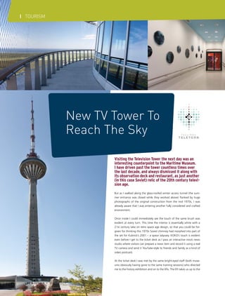 I TOURISM

New TV Tower To
Reach The Sky
Visiting the Television Tower the next day was an
interesting counterpoint to the Maritime Museum.
I have driven past the tower countless times over
the last decade, and always dismissed it along with
its observation deck and restaurant, as just another
(in this case Soviet) relic of the 20th century television age.
But as I walked along the glass-roofed winter access tunnel (the summer entrance was closed while they worked above) flanked by huge
photographs of the original construction from the mid 1970s, I was
already aware that I was entering another fully considered and crafted
environment.
Once inside I could immediately see the touch of the same brush was
evident at every turn. This time the interior is essentially white with a
21st century take on retro space age design, so that you could be forgiven for thinking this 1970s Soviet chimney had morphed into part of
the set for Kubrick’s 2001 – a space odyssey. KOKO’s touch is evident
even before I get to the ticket desk as I pass an interactive mock news
studio where visitors can prepare a news item and record it using a real
TV camera and send it YouTube-style to friends and family as a kind of
video postcard.
At the ticket desk I was met by the same bright-eyed staff (both museums obviously having gone to the same training sessions) who directed
me to the history exhibition and on to the lifts. The lift takes us up to the

68

LIFE IN ESTONIA I 2012 SUMMER

 