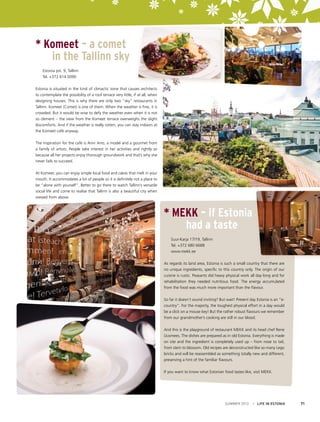 * Komeet – a comet
in the Tallinn sky
	
	

Estonia pst. 9, Tallinn
Tel. +372 614 0090

Estonia is situated in the kind of climactic zone that causes architects
to contemplate the possibility of a roof terrace very little, if at all, when
designing houses. This is why there are only two “sky” restaurants in
Tallinn. Komeet (Comet) is one of them. When the weather is fine, it is
crowded. But it would be wise to defy the weather even when it is not
so clement – the view from the Komeet terrace overweighs the slight
discomforts. And if the weather is really rotten, you can stay indoors at
the Komeet café anyway.
The inspiration for the café is Anni Arro, a model and a gourmet from
a family of artists. People take interest in her activities and rightly so
because all her projects enjoy thorough groundwork and that’s why she
never fails to succeed.
At Komeet, you can enjoy simple local food and cakes that melt in your
mouth. It accommodates a lot of people so it is definitely not a place to
be “alone with yourself”. Better to go there to watch Tallinn’s versatile
social life and come to realise that Tallinn is also a beautiful city when
viewed from above.

* MEKK – if Estonia
had a taste
	 Suur-Karja 17/19, Tallinn
	 Tel. +372 680 6688
	www.mekk.ee
As regards its land area, Estonia is such a small country that there are
no unique ingredients, specific to this country only. The origin of our
cuisine is rustic. Peasants did heavy physical work all day long and for
rehabilitation they needed nutritious food. The energy accumulated
from the food was much more important than the flavour.
So far it doesn’t sound inviting? But wait! Present day Estonia is an “ecountry”. For the majority, the toughest physical effort in a day would
be a click on a mouse key! But the rather robust flavours we remember
from our grandmother’s cooking are still in our blood.
And this is the playground of restaurant MEKK and its head chef Rene
Uusmees. The dishes are prepared as in old Estonia. Everything is made
on site and the ingredient is completely used up – from nose to tail,
from stem to blossom. Old recipes are deconstructed like so many Lego
bricks and will be reassembled as something totally new and different,
preserving a hint of the familiar flavours.
If you want to know what Estonian food tastes like, visit MEKK.

SUMMER 2012

I LIFE IN ESTONIA

71

 