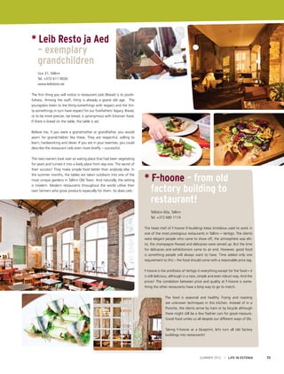 * Leib Resto ja Aed
	 – exemplary 				
	 grandchildren
	 Uus 31, Tallinn
	 Tel. +372 611 9026
	www.leibresto.ee
The first thing you will notice in restaurant Leib (Bread) is its youthfulness. Among the staff, thirty is already a grand old age. The
youngsters listen to the thirty-somethings with respect and the thirty-somethings in turn have respect for our forefathers’ legacy. Bread,
or to be more precise, rye bread, is synonymous with Estonian food.
If there is bread on the table, the table is set.
Believe me, if you were a grandmother or grandfather, you would
yearn for grandchildren like these. They are respectful, willing to
learn, hardworking and clever. If you are in your twenties, you could
describe the restaurant Leib even more briefly – successful.
The new owners took over an eating place that had been vegetating
for years and turned it into a lively place from day one. The secret of
their success? They make simple food better than anybody else. In
the summer months, the tables are taken outdoors into one of the
most unique gardens in Tallinn Old Town. And naturally, the setting
is modern. Modern restaurants throughout the world utilise their
own farmers who grow products especially for them. So does Leib.
It is easy to be successful, isn’t it?

* F-hoone – from old
	 factory building to 		
	 restaurant!
	
	

Telliskivi 60a, Tallinn
Tel. +372 680 1114

The head chef of F-hoone (F-building) Maia Smõslova used to work in
one of the most prestigious restaurants in Tallinn – Vertigo. The clients
were elegant people who came to show off, the atmosphere was elitist, the champagne flowed and delicacies were served up. But the time
for delicacies and exhibitionism came to an end. However, good food
is something people will always want to have. Time added only one
requirement to this – the food should come with a reasonable price tag.
F-hoone is the antithesis of Vertigo in everything except for the food – it
is still delicious, although in a new, simple and even robust way. And the
prices! The correlation between price and quality at F-hoone is something the other restaurants have a long way to go to match.
The food is seasonal and healthy. Frying and roasting
are unknown techniques in this kitchen. Instead of in a
Porsche, the clients arrive by tram or by bicycle although
there might still be a few flashier cars for good measure.
Good food unites us all despite our different ways of life.
Taking F-hoone as a blueprint, let’s turn all old factory
buildings into restaurants!

SUMMER 2012

I LIFE IN ESTONIA

73

 