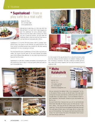 I TOURISM

* Supelsaksad – from a
play café to a real café
	 Nikolai 32, Pärnu
	 Tel. +372 442 2448
	www.supelsaksad.ee
Little girls like to play shop, or in this case café. One
little girl liked it so much that it kept bugging her
even into adulthood. For some unknown reason,
there are very few classic cafés in Estonia. But when
she was a grown-up woman, this girl made her
childhood dream come true and from that time on
we have had one more good café in Pärnu.
Supelsaksad is in its prime off-tourist season. With its nostalgic background music, time seems to stop. Minutes can easily transform into
hours and all unfinished business stays outside the café door waiting
obediently for its time, not daring to interrupt.
The most essential ritual in Supelsaksad is to find a cake to go with your
coffee. You cannot find the cakes on the menu because the display
case is full of different tasty delicacies. So, you have to go and pick your
favourite from the vitrine.
Supelsaksad is a café with a timeless atmosphere, but during the summer months you have to bear in mind that good coffee and cakes attract innumerable fans.

It is the triumph of the age-old desire for a colourful and plush world
once lost, hiding a frenzied resistance to snobbish modesty and the
lack of fantasy in trendiness. The cafe is ruled by its vitality, genuineness, colour and comfort together with the truly scrumptious scent of
cardamom rolls.

* Muhu
	 Kalakohvik
- unmissable
	58o 36’ 19’’ N
	23o 14’ 17’’ E 
	 19 m above sea level
	 Tel. +372 4548 551
	kalakohvik.onepagefree.com
Did you memorize the address? Was it too complicated? Try this:
on the island of Muhu, at Liiva, on the left side of the road when
coming from Kuivastu port, look for a white house with a red roof.
Actually there is no need to worry – if you are already on Muhu island, Kalakohvik (“the fishcafé”) remains on your way whether you
like it or not.
But you’d better like it because here you can try real homemade
Muhu food. Naturally, the choice is yours, but there are two “musthave” dishes – fish soup and fish pie. Which type of fish are they
made from? The fish that the sea has yielded this particular morning!
The small island of Muhu seems much larger due to its food. Here
you can find everything – from top gourmet food to local dishes with
a twist. You want to know the name of the location? Don’t worry!
Just come and you will find us!

74

LIFE IN ESTONIA I 2012 SUMMER

 