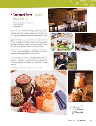 * Tammuri farm – a well-	
	 kept secret
	 Mäha village, Otepää parish, Valgamaa
	 Tel +372 5358 5140
	www.tammuri.ee
Tammuri farm, like many great dining places, is not easy to find. The
farmhouse is tucked away among the rolling hills of southern Estonia
and there is not a single sign directing patrons to it. Despite that fact,
not a single visitor has gone permanently missing whilst trying to find it!
Tammuri farm restaurant is a one-man show. Erki Pehk alone carries out
all the necessary jobs. He raises, picks and gathers ingredients, prepares
the food, acquires the wines, serves and even cleans up. Every evening
he receives only one group of people – the minimum number of guests
per group that can be served is two and the maximum is twenty.
The menu varies every evening and it is usually agreed beforehand on
the phone. It is recommended that you enquire about the self-grown
vegetables from the garden belonging to Erki’s parents.
There are many such farmhouses in Estonia providing a meal service.
But this level of quality cannot be found elsewhere. The food, which is
prepared in a modern way, accompanied with carefully selected and often self-made beverages, in the milieu of the old farmhouse, is a unique
experience.
As with all good restaurants, bookings need to be made early.

SUMMER 2012

I LIFE IN ESTONIA

75

 