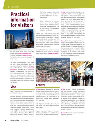 I TOURISM

Practical
information
for visitors

San Marino, Singapore, South Korea,
USA, Uruguay, Venezuela. The required travel document for entry is a
valid passport.
Citizens of countries not mentioned
above require a visa to enter Estonia.
Visitors arriving in Estonia with visa
must have national passports valid
at least 3 months after their planned
departure from Estonia.
Children aged 7 to 15 years must have their
own passport when travelling to Estonia or, if
they are registered in their parent’s passport,
must have their photo next to the name. Children under 7 years need not have a photo if
they are registered in their parents’ passports.
Persons above 15 years must have a separate
travel document with photo.

For more travel details, please consult the
sources below: www.visitestonia.com
(Estonian Tourist Board), www.riik.ee/en.
Tourist information centres are located in all
larger towns.

For detailed information on visa requirements
and entry rules, please consult the Ministry of
Foreign Affairs website at www.vm.ee/eng.

By ship: With over 6 million passengers annually, the Port of Tallinn is undoubtedly Estonia’s
main gateway. Large passenger ferries arrive
from and depart for Helsinki and Stockholm
regularly. The 85-km Tallinn-Helsinki line is
served by ferries that make the journey in 2
hours; hydrofoils and catamarans make the
trip on 1.5 hours and operate between April to
November-December, depending on weather
conditions. Travellers should note that different ferry lines depart from different terminals
and harbours. The City Port with its four terminals is a 10-15 minute walk from Tallinn Old
Town; the Paldiski-Kapellskär line uses the Port
of Paldiski, about 50 km from Tallinn.
By car: Border checkpoints greet travellers entering or departing the country by way of the
Estonian-Latvian border points at Ikla (the Tallinn-Riga highway) and Valga, as well as on the
Estonian-Russian border at Narva (the TallinnSt. Petersburg highway), Luhamaa, Koidula
and Murati. On the Estonian-Russian border,
all traffic is subject to border formalities both
when entering and leaving Estonia.

The Tallinn Tourist Information Centre in the
Old Town is located at 4 Kullassepa Street - no
more than 10 steps from the Town Hall Square
(ph.: + 372 645 7777, e-mail: turismiinfo@
tallinnlv.ee). The Tallinn Tourist Information
Centre in Viru Keskus (ph: + 372 610 1557,
610 1558), open every day 9 am - 9 pm, is located in the centre of the city. A wide selection
of maps, brochures and publications in several
languages (largest selection in English) can be
found at local bookstores and tourist information centres.

Visa
As of 21 December 2007, Estonia is a part of
the Schengen visa area.
Nationals of EU and EEA member states are
free to enter Estonia. The required travel document for entry is a national ID card or passport.
Nationals of the following countries do not
need visa to enter Estonia, and can stay for up
to 90 days in any 6-month period: Andorra,
Argentina, Australia, Brazil, Brunei, Canada,
Chile, Costa Rica, Croatia, El Salvador, Guatemala, Holy See, Honduras, Hong Kong, Israel,
Japan, Macao, Malaysia, Mexico, Monaco,
New Zealand, Nicaragua, Panama, Paraguay,

78

LIFE IN ESTONIA I 2012 SUMMER

Arrival
By plane: Recently renovated, the Tallinn Lennart Meri Airport, just 3 km from the city centre, is welcoming, modern and user-friendly.
Among other amenities, travellers have access
to a free WiFi area in the transit zone. The airport’s 24-hour customer service telephone is
+372 6058 888.
Tartu Airport is situated at Ülenurme, near
Tartu. Flights from Tartu to Helsinki depart six
times a week.
Regional airports are located in Kuressaare
(Saaremaa), Kärdla (Hiiumaa), and Pärnu; these
provide no regular international connections.

By bus: Not only is travel by bus the fastest
and most convenient mode of international
public transportation in the Baltic states, it also
offers excellent value for your money. Regular
connections service all major cities in the Baltic countries and St. Petersburg. Eurolines Lux
Express and Hansabuss offer comfortable Riga
Airport transfers from Tallinn, Pärnu, Klaipeda,
Vilnius, Panevezys, and Šiauliai. Prices start
from €20.00. A useful tip: Regular passenger
buses have priority at the border checkpoints,
so travel is smooth.
By train: There is only one international overnight train to Moscow.

 