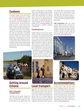 Customs
We suggest travellers consult with the Estonian Customs Board help desk (ph.: +372 880
0814 or www.customs.ee) for details. The
limit on import of alcoholic beverages from
outside the EU is one litre for beverages over
22% alcohol content, and two litres for beverages up to 22%, and four litres for wine.
Import of tobacco and tobacco products from
non-EU countries is limited to 40 cigarettes or
100 cigarillos or 50 cigars or 50 g of tobacco
products. Counterfeit goods, including pirated
CDs, video and audio tapes, are prohibited
by law. A special export permit is required for
specimens of plants and animals of endangered species, protected species and hunting
trophies (please contact the Nature Conservation Department, Ministry of the Environment
for details). Articles of cultural value produced
in Estonia more than 50 years ago also require
special permits (please contact the National
Heritage Board).

Getting Around
Estonia
Inter-city public
transportation
Public buses are the easiest, cheapest and
most convenient solution for visiting Tartu,
Pärnu or any other of the larger towns. Buses from Tallinn to Tartu depart every 15-30

minutes, to Pärnu every hour. On weekdays,
seats to these destinations are almost always
available even immediately before departure
(watch out for special events). For weekend
travel or trips to more remote locations with
fewer connections, it is advisable to buy tickets in advance. The Tallinn Bus Terminal is located at Lastekodu 46. The timetable is also
available online at www.bussireisid.ee and
ticket information is available at telephone
+372 6800 900.

Travelling by car
Travellers hoping to see more of the country
and the rural areas it would be best advised
to travel by car. The roads are quite good and
traffic is light. Crossing Estonia from north to
south or west to east by car takes approximately three to four hours. All major car rental
agencies have offices in Tallinn. It is also possible to rent the car in Estonia and drop it off
at a rental agency in Latvia or Lithuania, or vice
versa. The speed limit in rural areas is 90 km/h
and in cities 50 km/h. In some areas the highway speed limit is increased during the summer months. Headlights and seatbelts (front
and back) must be on at all times. Driving
under the influence of alcohol or other intoxicating substances is punishable by law.

Local transport
Taxis: Taxis must clearly display their fares,
driver’s taxi service licenses, and a meter. The
initial charge for entering a cab ranges from
2 to 3.5 euros. Different taxi companies have
different rates, but the average charge per
kilometre is 0.5 euros. There is no additional
charge for ordering the taxi by phone, and it
usually takes the cab just five to ten minutes to

arrive. All taxi drivers must give you a receipt
(in Estonian, ask for “Kviitung, palun”). Locals
usually give the exact fare and no tip. As in
most major cities, some dishonest drivers attempt to overcharge unsuspecting passengers.
If in doubt, note the taxi company and license
plate number.
Public transportation: Tallinn has a public
transport network of buses, trams and trolley-buses. Other Estonian towns have buses.
Schedules are posted at bus stops. Tickets are
available at newsstands (the yellow and blue
“R-kiosks”) and from the driver. Check the
prices and timetable for Tallinn bus lines for
any bus stop at www.tallinn.ee/eng.

Accommodations
All major hotels in Tallinn have been newly
built or completely renovation in recent years.
Despite annual additions to the number of hotels and rooms, it can nonetheless be difficult
to find a hotel room on short notice (particularly over the week-end). For the best selection, we urge visitors to Tallinn and the rest of
Estonia to book hotel rooms in advance. For
more details, see the Estonian Tourist Board
website at www.visitestonia.ee.

SUMMER 2012

I LIFE IN ESTONIA

79

 