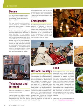 I TOURISM

Money
On 1 Jan 2011, Estonia adopted euro as its
currency thus replacing the Estonian kroon
which had been the only valid currency in
Estonia since 1992.
Most larger hotels, stores and restaurants accept Visa, MasterCard, Eurocard, Diner’s Club
and American Express. However, it is advisable
to carry some cash with you.
Traveller’s checks can be exchanged in most
banks but are less likely to be accepted in
shops. Eurocheque is the most widely accepted traveller’s check, but American Express
and Thomas Cook are also accepted. Banks
are plentiful and easy to find in Tallinn. Most
are open from 9:00 to 18:00 on weekdays,
while some offices are also open on Saturday
mornings. All banks offer currency exchange
services. Exchange offices can also be found
in larger hotels, the airport, harbour, railroad
station and major shopping centres. ATMs are
conveniently located around town; instructions are in English, Russian and Estonian.

libraries and post offices. There are over 100
wireless free Internet zones around the country, many of them in rather unexpected places
- beaches, Old Town squares, stadiums, and
concert halls.

Emergencies
112 is the emergency number for ambulance,
police and fire department. The police can
also be reached directly at 110. Emergency
numbers can be dialled free of charge. Select
pharmacies are open 24-hours-a-day in many
major towns. The one in Tallinn is located at
10 Pärnu Road (opposite the Estonian Drama
Theatre); the one in Tartu is located in the
Town Hall building (Town Hall Square).

National Holidays

Telephones and
Internet
The country code of Estonia is 372. Dial 00 for
outbound international calls.
The GSM mobile phone system is available;
please check compatibility with your operator.
Public Internet access points have been set
up all over Estonia. They are located in local

80

LIFE IN ESTONIA I 2012 SUMMER

Estonians celebrate January 1 as New Year’s
Day, a rather slow and quiet day as people recover from the festivities. Shops open late and
banks are closed. February 24, Independence
Day, is celebrated with a parade of the Estonian Defence Forces at Vabaduse väljak (Freedom Square). May 1 is a bank holiday, similar
to Good Friday and May Day. June 23 is the
biggest holiday of the year as Estonians celebrate Midsummer Eve and the Victory Day in
commemoration of the 1919 Battle of Võnnu,
and June 24 is St. John’s Day (Midsummer).
August 20 is the Day of Restoration of Independence (1991). December 24 (Christmas
Eve), December 25 (Christmas Day) and December 26 (Boxing Day) are usually spent at
home with families.

Food
Traditional Estonian cuisine consists of simple
peasant food, such as cottage cheese, potatoes and bread, all of which are still important
components of the local diet. The Estonian
dark bread is the main staple missed by Estonians abroad. Typical Estonian dishes do not
feature prominently on restaurant menus, and
traditional home cooking is more likely to appear at small eateries in remote areas. Still,
a few establishments have made Estonian
specialities their niche; to sample Estonian cuisine, try the Vanaema juures, Kaerajaan and
Kolu Tavern (Open Air Museum) in Tallinn,
and the highly recommended Muhu Kalakohvik and Lümanda söögimaja on the Island of
Saaremaa.
The list of the top 50 Estonian restaurants can
be found at www.flavoursofestonia.com

 