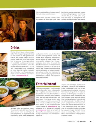 19th-century kristallkümmel (caraway liqueur)
has made its long-awaited comeback.
Estonian wines, made from currants or other
local berries, are rather sweet. Wine lovers

Even the most sceptical museum-goer is bound
to find something intriguing in Estonia’s large
selection of museums, which feature everything from history, art, photography to toys,
chocolate, musical instruments, even wax fig-

Drinks
The main drinks in Estonia are beer, wine and
vodka. While many young city residents opt
for beer or wine, the older generation and
rural folk tend to prefer vodka. In the 1930s
Estonian vodka made it into the Guinness
Book of Records as the strongest vodka in
the world (96º). Local brands of beer enjoy
a very strong market position in Estonia. The
two main breweries are Saku and A. Le Coq.
Saku is Tallinn-based, and its corporate colour is navy blue while A.Le Coq is brewed in
Tartu and its colour is red. There are also many
smaller breweries. A full list of Estonian beers
is posted at www.BeerGuide.ee

usually prefer imported wine, of which there
is an ever-increasing selection at stores and
vinoteks. A very popular and refreshing nonalcoholic drink is kali, made of bread, malt,
rye or oats flour and yeast; it has a characteristically dark brown colour. It was with this
drink that the Estonians forced the Coca-Cola
company into submission, or at least into a
business deal. Kali was enjoying phenomenal
sales, while Coke was not selling up to expectations. It was then that Coca-Cola decided to
broaden its horizons by buying one of the local
kali trademarks in order to make a profit on
the stubborn Estonians.

Entertainment

Spirits also include some traditional liqueurs.
The famous Vana Tallinn (Old Tallinn) has a 45º
alcohol content, and is coincidentally made
from 45 ingredients - the recipe is known only
to a handful of people. Indeed, the legendary

The entertainment scene in Estonia is vibrant
year-round, providing visitors and locals alike
with a long list to choose from. Concerts, festivals theatre, street raves, DJ competitions –
Estonia has it all. It is not by chance that both
Tallinn and Tartu have their own opera and
ballet theatre. Tickets are an excellent value
for the money; concert tickets cost around 10
euros, and best seats at the opera are yours for
about 25 euros. For more information on the
concert schedule see www.concert.ee; the
programme for the national opera is posted
at www.opera.ee. Tickets can be bought at
the box offices or via ticket agencies located in
all larger supermarkets, or via Internet (www.
piletilevi.ee)

ures and many other topics. Most museums
are closed on Tuesdays and many on Mondays
as well. It is advisable to have cash on hand
as many museums do not accept credit cards.
Tallinn is also bustling well into the night with
booming and blooming club scene. Clubs are
usually open and packed with energised vibes
from Thursday to Sunday, with Friday and Saturday drawing the liveliest of crowds. In addition to local and resident DJs, clubs frequently
present guest performers from London, the
US and other club hubs. For those looking for
a more mellow night on the town, Tallinn’s
street are brimming with pubs, vinoteks and
bar-restaurants, many of which offer live music even on weekdays. Rather take in a movie?
Films in cinemas are shown in the original language with subtitles.

SUMMER 2012

I LIFE IN ESTONIA

81

 