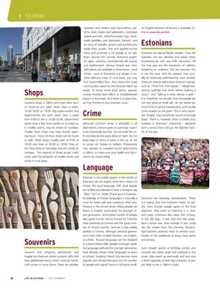 I TOURISM

Shops
Souvenir shops in Tallinn and most other tourist locations are open seven days a week,
10:00-18:00 or 19:00. Big supermarkets and
hypermarkets are open seven days a week
from 9:00-21:00 or 10:00-22:00. Department
stores close a few hours earlier on Sundays or,
in smaller towns, may be closed on Sundays.
Smaller food shops may have shorter opening hours. Some 24-hour shops can be found
as well. Other shops usually open at 9:00 or
10:00 and close at 18:00 or 19:00; they often close early on Saturdays and are closed on
Sundays. The majority of shops accept credit
cards, with the exception of smaller stores and
stores in rural areas.

sweaters and mittens with local ethnic patterns, linen sheets and tablecloths, crocheted
shawls and veils, colourful woven rugs, handmade jewellery and glassware, baskets, and
an array of wooden spoons and butterknives
made from juniper. Fine and applied art for
show and purchase is on display at art galleries around the country, featuring graphics, glass, ceramics, hand-painted silk scarves
and leatherwork. Various herbal teas from
wild plants are available at pharmacies. Local
honey – pure or flavoured, e.g. ginger, is another delicious treat. In rural areas, you may
find hand-milled flour. And those who keep
coming back swear by the Estonian black rye
bread. To bring home local spirits, popular
choices include Vana Tallinn or kristallkümmel
liqueur or local beer. And there is no place better than Estonia to buy Estonian music.

Crime
Although common sense is advisable in all
destinations, Estonia gives no particular reason
to be excessively worried. Do not walk the unlit and abandoned areas alone at night. Do not
leave bags or items of value in the car, as not
to tempt car thieves or robbers. Pickpockets
may operate at crowded tourist destinations
in Tallinn, so make sure your wallet and documents are stored safely.

An English-Estonian dictionary is available online at www.ibs.ee/dict.

Estonians
Estonians are typical Nordic people – they are
reserved, not too talkative and speak rather
monotonously, with very little intonation. All
this may give one the impression of coldness
bordering on rudeness. But rest assured, this
is not the case, and the speaker may actually be extremely well-meaning, even excited.
There are several well-known Estonian sayings,
such as “Think first, then speak”, “Weigh everything carefully nine times before making a
move”, and “Talking is silver, silence is gold”.
It is, therefore, no wonder that the people are
not very good at small talk, do not waste too
much time on grand introductions, and usually
come straight to the point. This is why Estonians’ English may sometimes sound shockingly
direct. There is, however, often a subtle irony
involved in Estonians’ utterances - delivered
with a serious face and just the slightest twinkle of the eye.

Language

Souvenirs
Souvenir and shopping preferences vary
hugely but there are certain souvenir gifts that
have gladdened many a heart. Estonian handicraft comes in many forms. There are woollen

82

LIFE IN ESTONIA I 2012 SUMMER

Estonian is not widely spoken in the world, so
Estonians do not expect short-term visitors to
master the local language. Still, local people
are thrilled and pleased to hear a foreigner say
“Tere!” (Hi!) or “Aitäh (Thank you) in Estonian.
Knowledge of foreign languages is naturally a
must for hotel staff and numerous other professions in the service sector. Many people are
fluent in English, particularly the younger urban generation, and a great number of people
also speak Finnish, due to Finnish TV, Finland’s
close proximity to Estonia and the great number of Finnish tourists. German is less widely
spoken in Estonia, although previous generations have often studied German, not English,
at school. Russian-language use has dropped
to a point where older people no longer speak
the language well and the younger generation
have already chosen other languages to learn
at school. Studying French has become more
popular over the last few years but the number
of people who speak French is still quite small.

Estonians are relatively individualistic. There
is a saying that five Estonians mean six parties. Even though people agree on the final
objective, they insist on reaching it in their
own ways. Estonians also value their privacy.
In the old days, it was said that the neighbour’s house was close enough if you could
see the smoke from the chimney. Modern,
tight-packed urbanites flock to remote countryside on the weekends to enjoy more space
and privacy.
Even though guests at birthday parties and
concerts are rather quiet and subdued in the
onset, they warm up eventually and turn into
a direct opposite of their day-character, as you
are likely to see in Tallinn’s clubs.

 