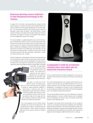 Estonians develop camera stabilizer
to take Hollywood technology to the
masses.
In August 2011, the photo- and video production company Hotshot
Studios received an innovation share grant from Enterprise Estonia valued at 12,000 euros for the product development of its camera stabilizer. “The money will go directly to the University of Tartu, where the
prototype is being made and tested,” said Taaniel Reimers, a board
member of Hotshot, who explains the principle of allocating innovation
share grants: the support is not given to the applicant (the company)
but to the collaboration partner (the university).
The camera stabilizer is a gadget shaped like a bow, which is fixed under a hand-held video camera. Its task is to minimize the shaking of the
hands and the camera during shooting, which can lead to lower quality in the picture. The market is currently dominated by the Steadicam
Merlin, invented by the Hollywood cameraman Garret Brown. Hotshot
admits that this product has provided them with style ideas, but says
that they are not creating a copy. “The Merlin is quite tricky to use and
the setting-up process is also very complicated,” says Reimers. “In addition, there is the price issue,” he adds.
Hotshot’s target group is photography enthusiasts: those devotees who
buy a thousand-euro camera and go out after work to take some photos, the people who offer to be the videographers at family reunions.
The sales of the more expensive cameras (but not professional ones)
indicate that there may be approximately a hundred million such people
in the world. “It is clear that we
are not creating this product
for the Estonian market,” says
Reimers. “The market here is
small and the price range of
300-400 euros is too high. From
the word go, we have been orientated towards the rest of the world.”

Loudspeakers made by an Estonian
company have once again won an
esteemed innovation award
The new model XA Diamond of Estelon loudspeakers has just won the
prestigious International CES Innovations 2012 Design and Engineering
Award.

The goal is to create two to four
different versions of working prototypes in a month. At the same time, the company
is working on solving production problems. It
makes sense to outsource some parts, although Reimers claims that there is nothing in
the camera stabilizer which cannot, in principle, be produced in Estonia. Once the working model is ready, the next stage will commence: branding, marketing, creating the sales
network and commencing production.

This is the second award given to the company, which has been on the
market for only one year. Last year Alfred & Partners OÜ won the innovation award for its first XA model. This year the jury considered the
development in technology and innovation to be so noteworthy that
the new model was awarded as well. Estelon XA Diamond loudspeakers
won in the category of quality audio equipment.

This is very expensive and the Hotshot owners
themselves do not have the required funds. “We
are looking for an investor,” says Reimers and reiterates the ambition: “There is no point in producing
single items for the Estonian market. Our target is
the world.”

The purpose of the award, which has been given out for a quarter of
a century, is to recognise home electronics appliances with outstanding
design and technical solutions. The jury of the competition consists of independent top designers, engineers and technology journalists. The prize
is awarded by the Consumer Electronics Association, which organises the
largest annual technology fair, called International CES, in Las Vegas.

The man behind Alfred & Partners OÜ, which develops and produces
quality loudspeakers in Estonia, is Alfred Vassilkov, who has designed
and built loudspeakers for nearly 27 years. For example, Audes loudspeakers are also designed by him.

SUMMER 2012

I LIFE IN ESTONIA

9

 