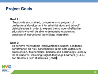 Project Goals Goal 1 :   To provide a sustained, comprehensive program of professional development for administrators and school/ district leaders in order to expand the number of effective educators who will be able to demonstrate promising practices of instructional technology integration . Goal 2: To achieve measurable improvement in student academic performance on NYS assessments in the core curriculum areas of ELA, Mathematics, Science and Technology Literacy for all students, including English language Learners (ELL’s) and Students  with Disabilities (SWD ). 