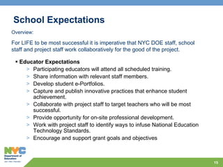 School Expectations Educator Expectations Participating educators will attend all scheduled training. Share information with relevant staff members. Develop student e-Portfolios. Capture and publish innovative practices that enhance student achievement. Collaborate with project staff to target teachers who will be most successful. Provide opportunity for on-site professional development. Work with project staff to identify ways to infuse National Education Technology Standards. Encourage and support grant goals and objectives Overview: For LIFE to be most successful it is imperative that NYC DOE staff, school staff and project staff work collaboratively for the good of the project. 
