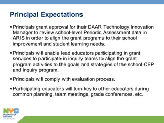 Principal Expectations Principals grant approval for their DAAR Technology Innovation Manager to review school-level Periodic Assessment data in ARIS in order to align the grant programs to their school improvement and student learning needs. Principals will enable lead educators participating in grant services to participate in inquiry teams to align the grant program activities to the goals and strategies of the school CEP and inquiry program. Principals will comply with evaluation process. Participating educators will turn key to other educators during common planning, team meetings, grade conferences, etc.  