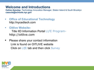 Welcome and Introductions Celine Azoulay-  Technology Innovation Manager, Staten Island & South Brooklyn [email_address] Office of Educational Technology http://nycedtech.com Oitlive Website-     Title IID Information Portal  LI ƒE Program-  http://oitlive.com Please share your contact information   Link is found on OITLIVE website    Click on  LIƒE  tab and then click  Survey 