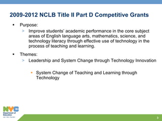 2009-2012 NCLB Title II Part D Competitive Grants Purpose:  Improve students’ academic performance in the core subject areas of English language arts, mathematics, science, and technology literacy through effective use of technology in the process of teaching and learning.   Themes: Leadership and System Change through Technology Innovation System Change of Teaching and Learning through Technology   