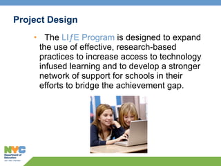Project Design The  LIƒE Program  is designed to expand the use of effective, research-based practices to increase access to technology infused learning and to develop a stronger network of support for schools in their efforts to bridge the achievement gap. 