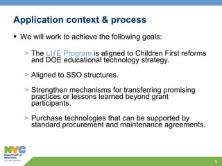 Application context & process We will work to achieve the following goals: The  LIƒE Program  is aligned to Children First reforms and DOE educational technology strategy.  Aligned to SSO structures. Strengthen mechanisms for transferring promising practices or lessons learned beyond grant participants. Purchase technologies that can be supported by standard procurement and maintenance agreements. 