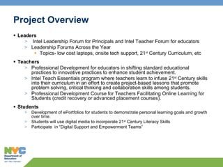 Project Overview Leaders Intel Leadership Forum for Principals and Intel Teacher Forum for educators  Leadership Forums Across the Year Topics- low cost laptops, onsite tech support, 21 st  Century Curriculum, etc Teachers Professional Development for educators in shifting standard educational practices to innovative practices to enhance student achievement. Intel Teach Essentials program where teachers learn to infuse 21 st  Century skills into their curriculum in an effort to create project-based lessons that promote problem solving, critical thinking and collaboration skills among students. Professional Development Course for Teachers Facilitating Online Learning for Students (credit recovery or advanced placement courses). Students Development of ePortfolios for students to demonstrate personal learning goals and growth over time. Students will use digital media to incorporate 21 st  Century Literacy Skills  Participate  in “Digital Support and Empowerment Teams” 