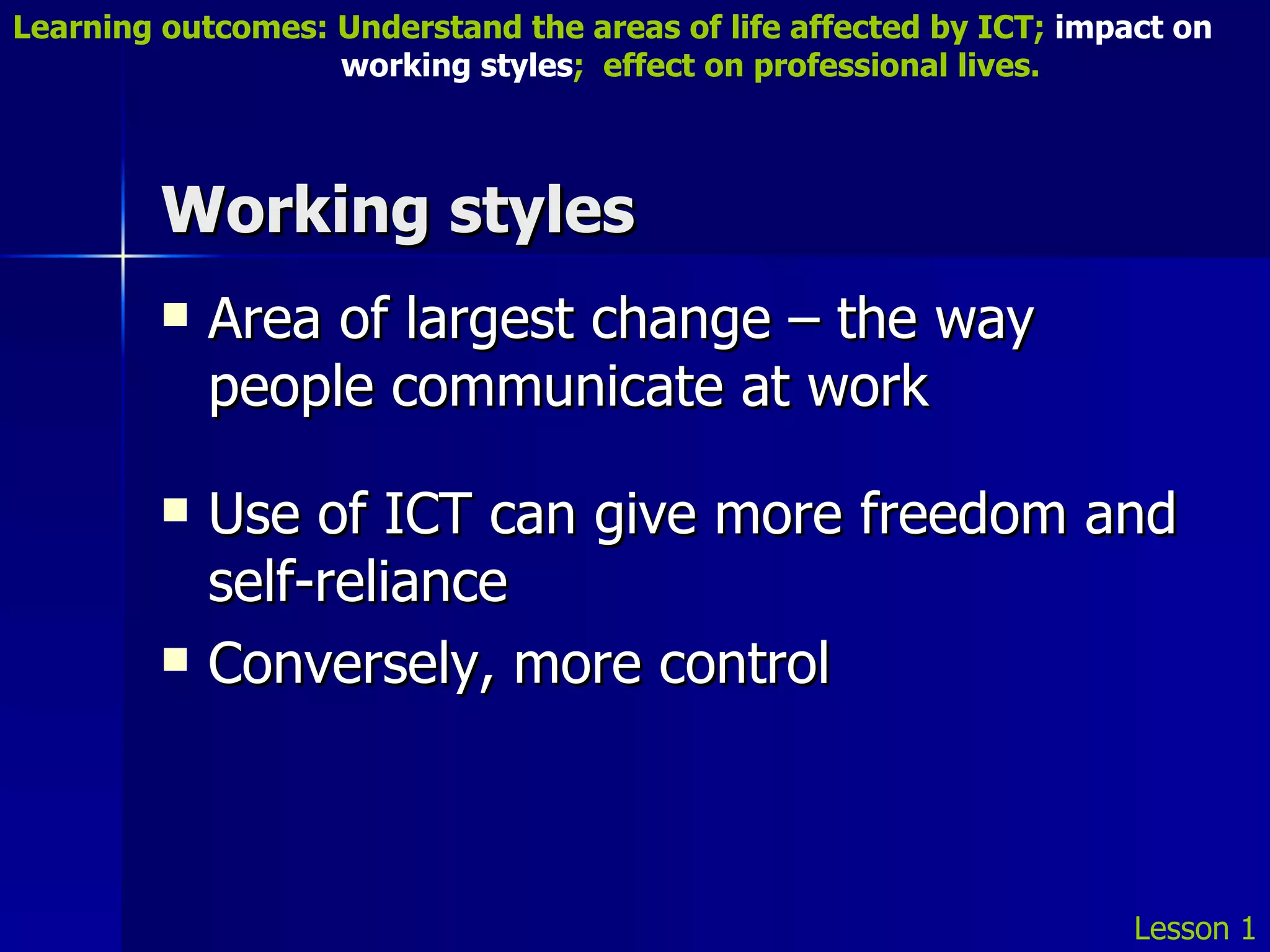Working styles Area of largest change – the way people communicate at work Use of ICT can give more freedom and self-reliance Conversely, more control Lesson 1 Learning outcomes: Understand the areas of life affected by ICT;  impact on    working styles ;  effect on professional lives. 