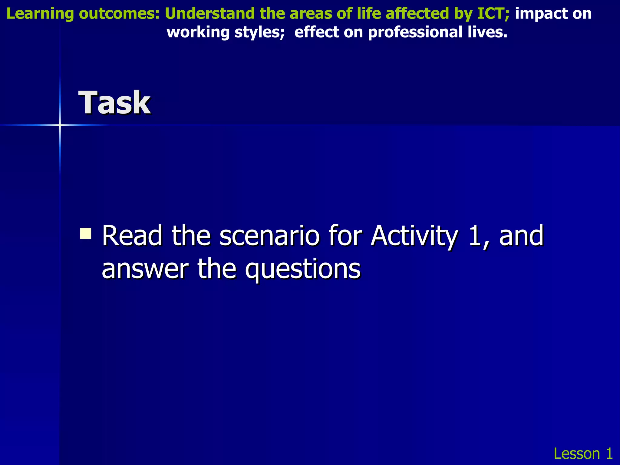 Task Read the scenario for Activity 1, and answer the questions Lesson 1 Learning outcomes: Understand the areas of life affected by ICT;  impact on    working styles;  effect on professional lives. 