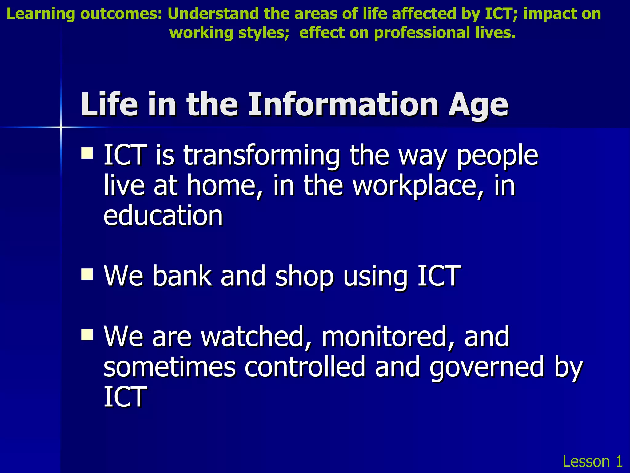 Life in the Information Age ICT is transforming the way people live at home, in the workplace, in education We bank and shop using ICT We are watched, monitored, and sometimes controlled and governed by ICT Lesson 1 Learning outcomes: Understand the areas of life affected by ICT; impact on    working styles;  effect on professional lives. 