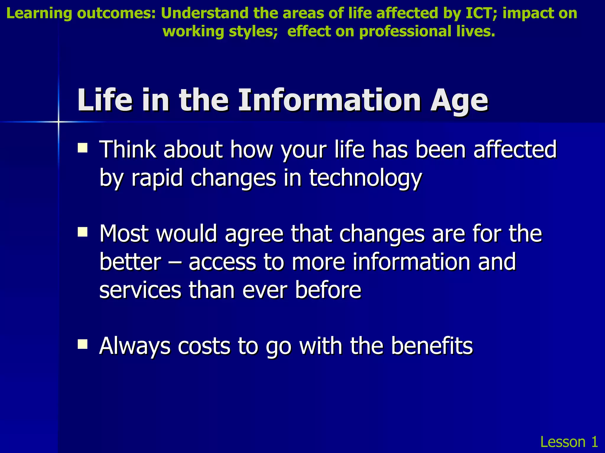 Life in the Information Age Think about how your life has been affected by rapid changes in technology Most would agree that changes are for the better – access to more information and services than ever before Always costs to go with the benefits Lesson 1 Learning outcomes: Understand the areas of life affected by ICT; impact on    working styles;  effect on professional lives. 