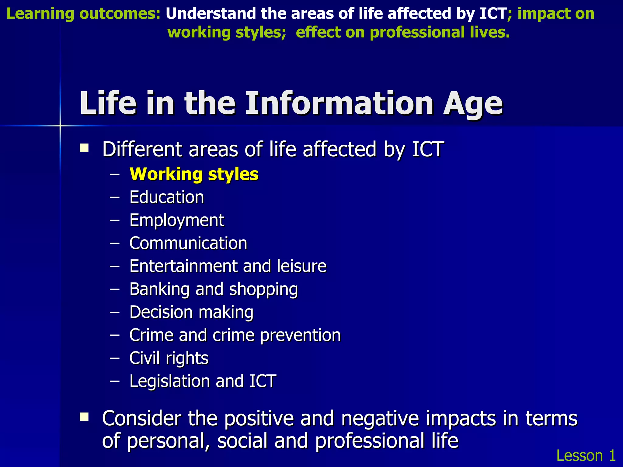 Life in the Information Age Different areas of life affected by ICT Working styles Education Employment Communication Entertainment and leisure Banking and shopping Decision making Crime and crime prevention Civil rights Legislation and ICT Consider the positive and negative impacts in terms of personal, social and professional life Lesson 1 Learning outcomes:  Understand the areas of life affected by ICT ; impact on    working styles;  effect on professional lives. 