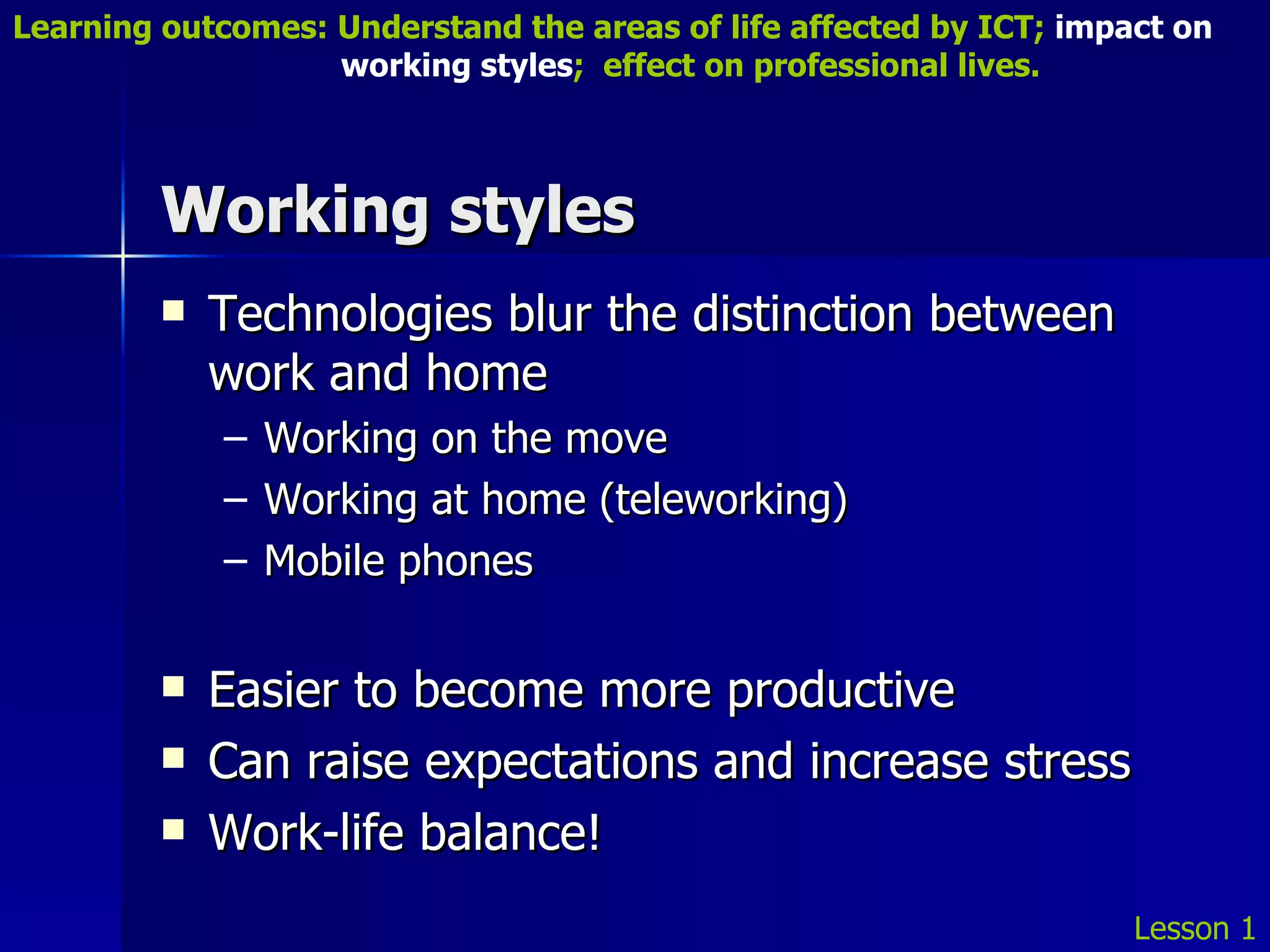 Working styles Technologies blur the distinction between work and home Working on the move Working at home (teleworking) Mobile phones Easier to become more productive Can raise expectations and increase stress Work-life balance! Lesson 1 Learning outcomes: Understand the areas of life affected by ICT;  impact on    working styles ;  effect on professional lives. 