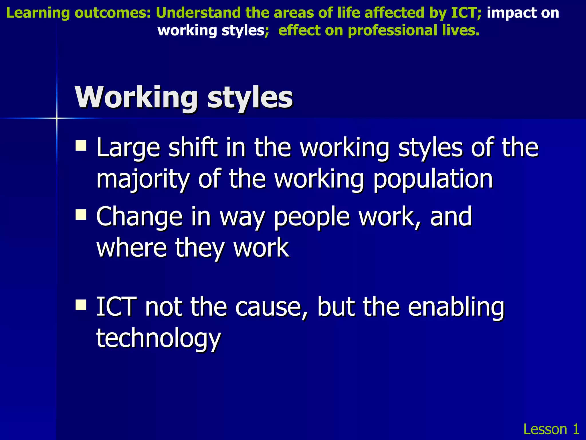 Working styles Large shift in the working styles of the majority of the working population Change in way people work, and where they work ICT not the cause, but the enabling technology Lesson 1 Learning outcomes: Understand the areas of life affected by ICT;  impact on    working styles ;  effect on professional lives. 