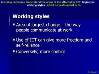 Working styles Area of largest change – the way people communicate at work Use of ICT can give more freedom and self-reliance Conversely, more control Lesson 1 Learning outcomes: Understand the areas of life affected by ICT;  impact on    working styles ;  effect on professional lives. 