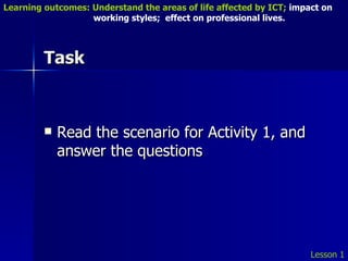 Task Read the scenario for Activity 1, and answer the questions Lesson 1 Learning outcomes: Understand the areas of life affected by ICT;  impact on    working styles;  effect on professional lives. 