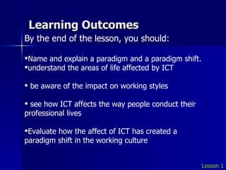 Learning Outcomes Lesson 1 By the end of the lesson, you should: Name and explain a paradigm and a paradigm shift. understand the areas of life affected by ICT be aware of the impact on working styles see how ICT affects the way people conduct their professional lives Evaluate how the affect of ICT has created a paradigm shift in the working culture 