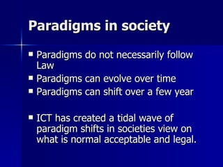 Paradigms in society  Paradigms do not necessarily follow Law Paradigms can evolve over time Paradigms can shift over a few year ICT has created a tidal wave of paradigm shifts in societies view on what is normal acceptable and legal.  
