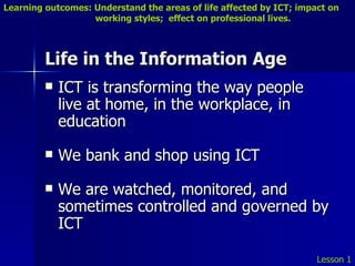 Life in the Information Age ICT is transforming the way people live at home, in the workplace, in education We bank and shop using ICT We are watched, monitored, and sometimes controlled and governed by ICT Lesson 1 Learning outcomes: Understand the areas of life affected by ICT; impact on    working styles;  effect on professional lives. 