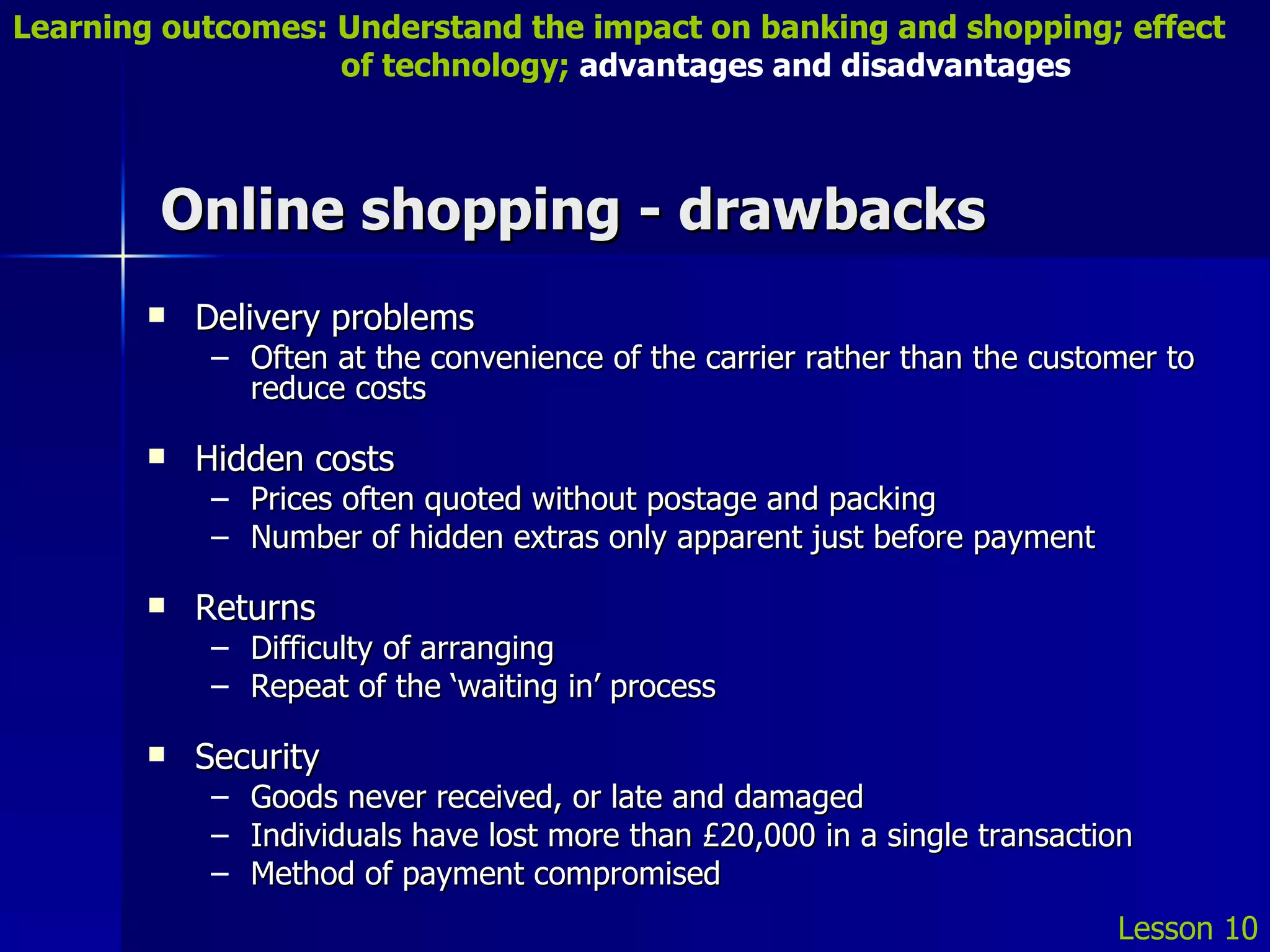 Online shopping - drawbacks Delivery problems Often at the convenience of the carrier rather than the customer to reduce costs Hidden costs Prices often quoted without postage and packing Number of hidden extras only apparent just before payment Returns Difficulty of arranging Repeat of the ‘waiting in’ process Security Goods never received, or late and damaged Individuals have lost more than £20,000 in a single transaction Method of payment compromised Lesson 10 Learning outcomes: Understand the impact on banking and shopping; effect   of technology;  advantages and disadvantages 