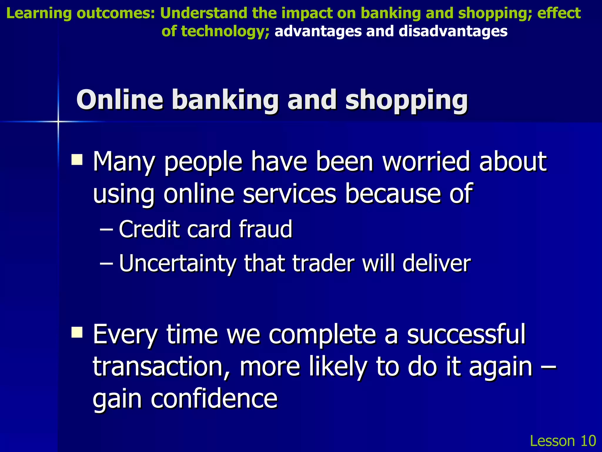 Online banking and shopping Many people have been worried about using online services because of Credit card fraud Uncertainty that trader will deliver Every time we complete a successful transaction, more likely to do it again – gain confidence Lesson 10 Learning outcomes: Understand the impact on banking and shopping; effect   of technology;  advantages and disadvantages 