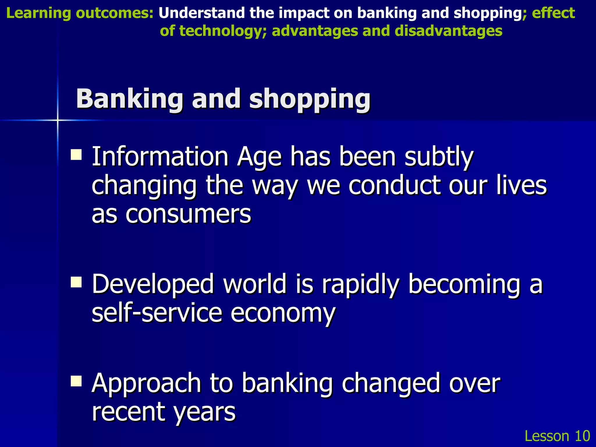 Banking and shopping Information Age has been subtly changing the way we conduct our lives as consumers Developed world is rapidly becoming a self-service economy Approach to banking changed over recent years Lesson 10 Learning outcomes:  Understand the impact on banking and shopping ; effect   of technology; advantages and disadvantages 