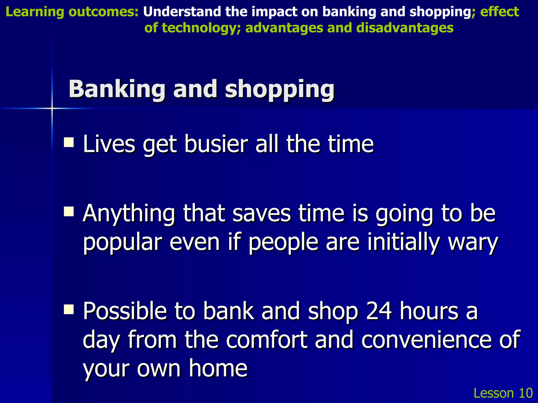 Banking and shopping Lives get busier all the time Anything that saves time is going to be popular even if people are initially wary Possible to bank and shop 24 hours a day from the comfort and convenience of your own home Lesson 10 Learning outcomes:  Understand the impact on banking and shopping ; effect   of technology; advantages and disadvantages 