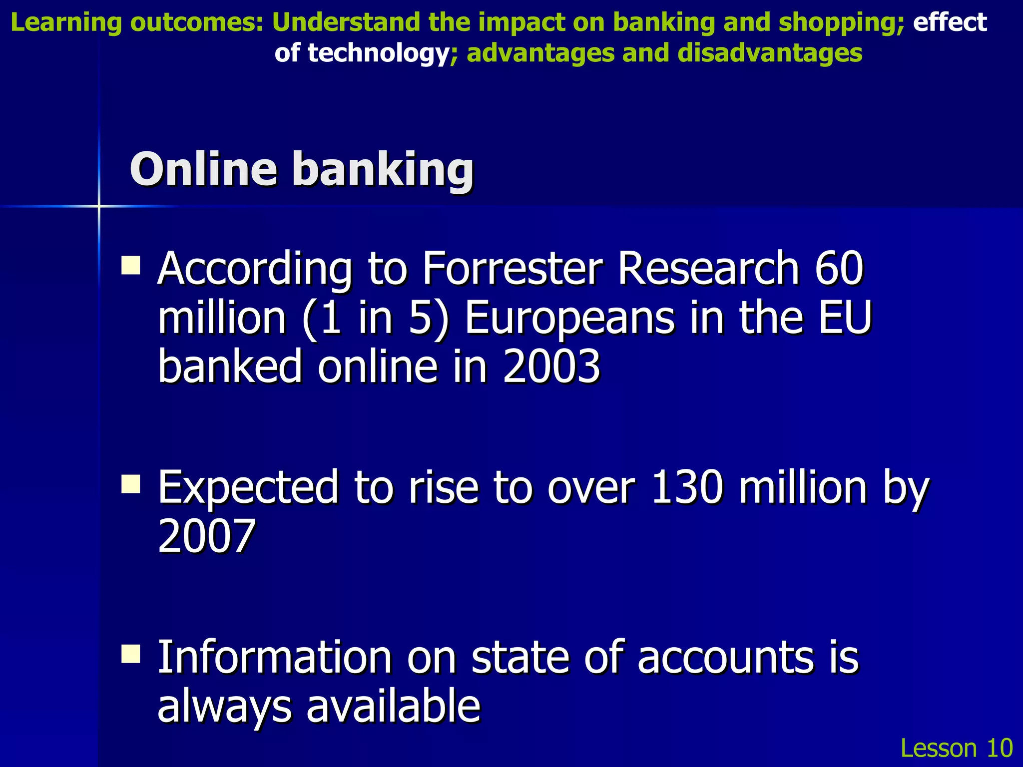 Online banking According to Forrester Research 60 million (1 in 5) Europeans in the EU banked online in 2003 Expected to rise to over 130 million by 2007 Information on state of accounts is always available  Lesson 10 Learning outcomes: Understand the impact on banking and shopping;  effect   of technology ; advantages and disadvantages 