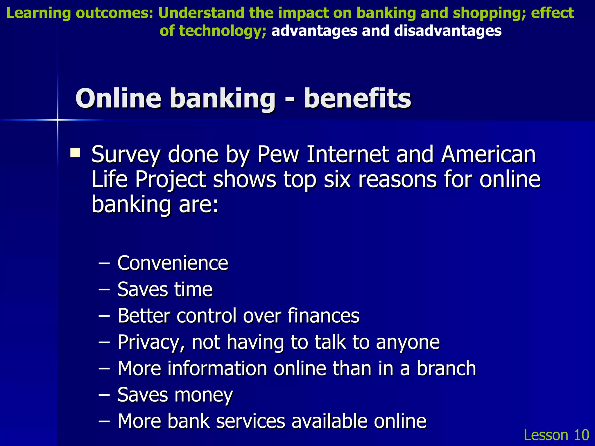Online banking - benefits Survey done by Pew Internet and American Life Project shows top six reasons for online banking are: Convenience Saves time Better control over finances Privacy, not having to talk to anyone More information online than in a branch Saves money More bank services available online Lesson 10 Learning outcomes: Understand the impact on banking and shopping; effect   of technology;  advantages and disadvantages 
