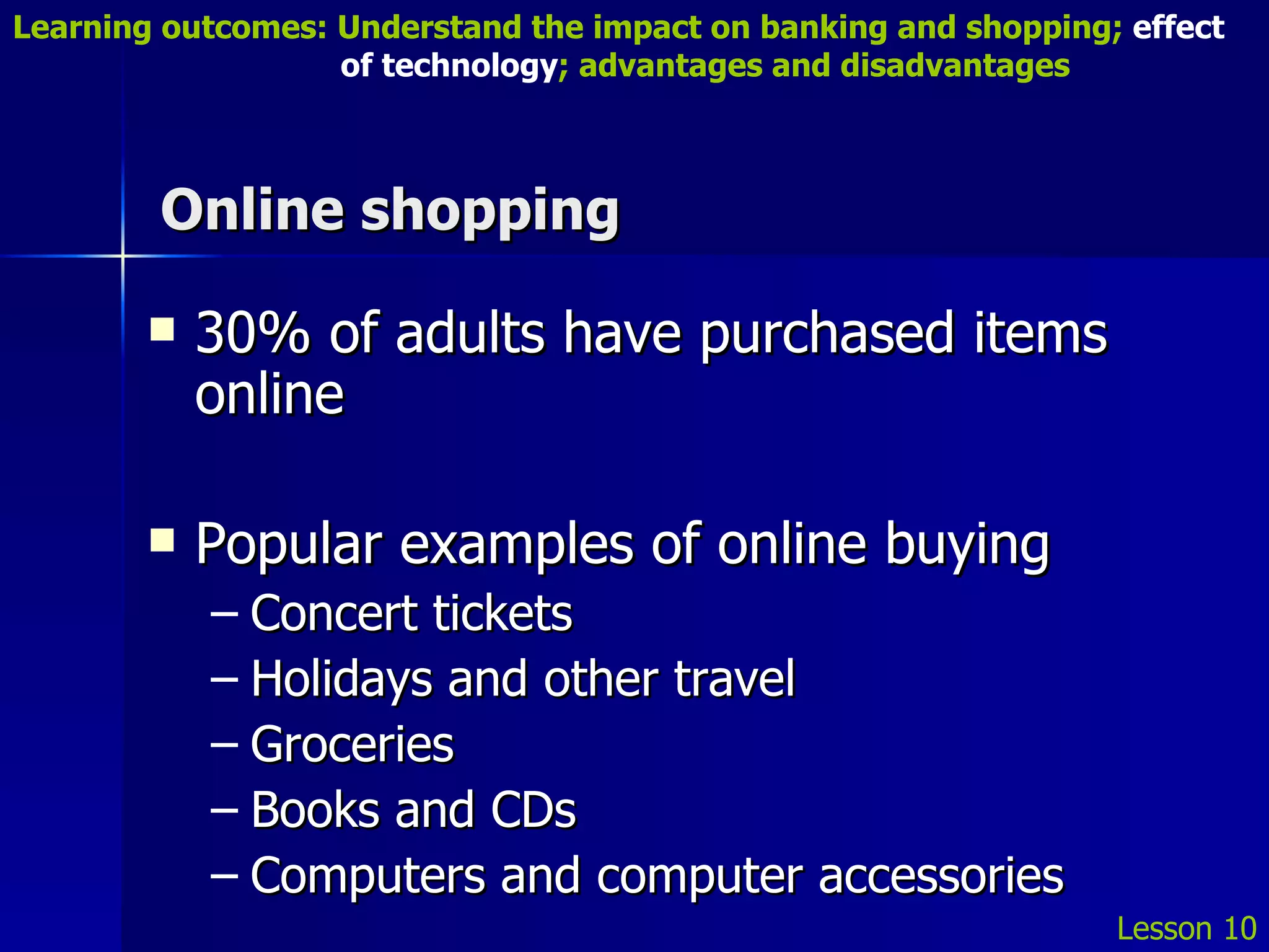 Online shopping 30% of adults have purchased items online Popular examples of online buying Concert tickets Holidays and other travel Groceries Books and CDs Computers and computer accessories Lesson 10 Learning outcomes: Understand the impact on banking and shopping;  effect   of technology ; advantages and disadvantages 