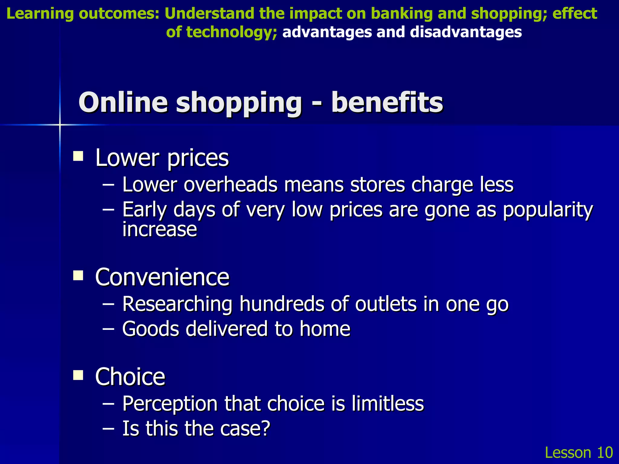 Online shopping - benefits Lower prices Lower overheads means stores charge less Early days of very low prices are gone as popularity increase Convenience Researching hundreds of outlets in one go Goods delivered to home Choice Perception that choice is limitless Is this the case? Lesson 10 Learning outcomes: Understand the impact on banking and shopping; effect   of technology;  advantages and disadvantages 