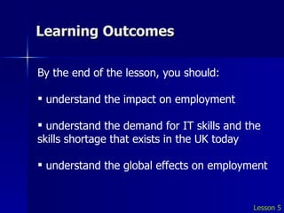Learning Outcomes Lesson 5 By the end of the lesson, you should: understand the impact on employment understand the demand for IT skills and the skills shortage that exists in the UK today understand the global effects on employment 